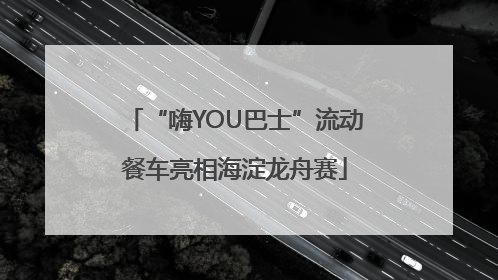 “嗨YOU巴士”流动餐车亮相海淀龙舟赛